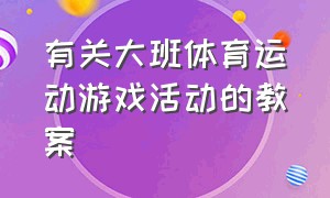 有关大班体育运动游戏活动的教案（大班体育游戏教案大全集）