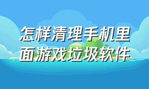 怎样清理手机里面游戏垃圾软件（手机怎么删除游戏里的垃圾）