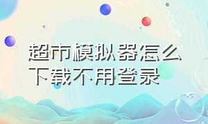 超市模拟器怎么下载不用登录（超市模拟器下载入口地址发给大家）