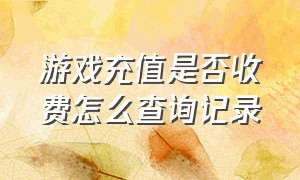 游戏充值是否收费怎么查询记录（怎样查询游戏充值所有记录）