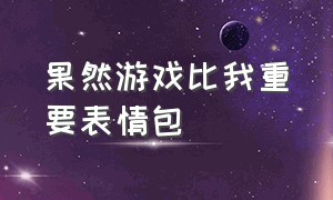 果然游戏比我重要表情包（果然游戏比我重要表情包）