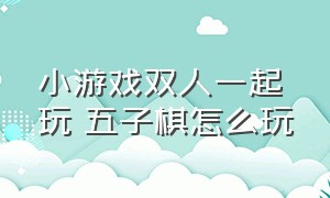 小游戏双人一起玩 五子棋怎么玩（五子棋双人小程序游戏攻略）