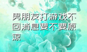 男朋友打游戏不回消息要不要原谅（男朋友玩游戏不回消息要理解他吗）