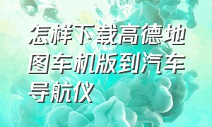 怎样下载高德地图车机版到汽车导航仪