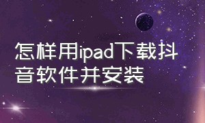 怎样用ipad下载抖音软件并安装（怎样用ipad下载抖音软件并安装应用）