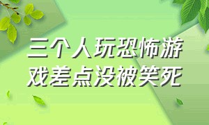 三个人玩恐怖游戏差点没被笑死