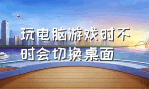 玩电脑游戏时不时会切换桌面（玩电脑游戏时不时会切换桌面怎么办）