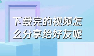 下载完的视频怎么分享给好友呢（下载完的视频怎么分享给好友呢微信）