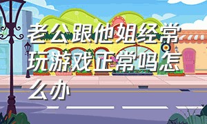 老公跟他姐经常玩游戏正常吗怎么办