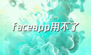 faceapp用不了（中文版face app为什么用不了）