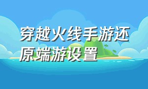 穿越火线手游还原端游设置（穿越火线手游画面怎么设置成端游）