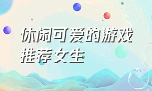 休闲可爱的游戏推荐女生（好玩游戏推荐女生休闲治愈可爱）