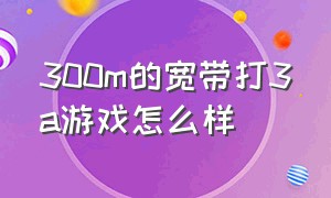 300m的宽带打3a游戏怎么样（电信300兆宽带打网络游戏怎么样）