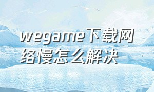 wegame下载网络慢怎么解决