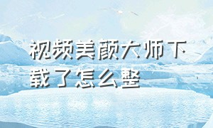 视频美颜大师下载了怎么整（下载最新版视频美颜助手）