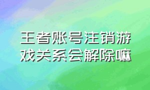 王者账号注销游戏关系会解除嘛