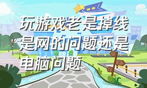 玩游戏老是掉线是网的问题还是电脑问题