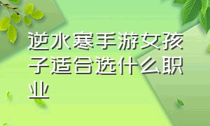 逆水寒手游女孩子适合选什么职业（逆水寒手游新手选哪个职业好）