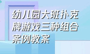 幼儿园大班扑克牌游戏三种组合案例教案（幼儿园大班扑克牌游戏玩法）