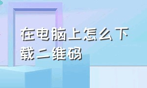 在电脑上怎么下载二维码（在电脑上下载的文件怎么找到）