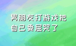 男朋友打游戏把自己委屈哭了