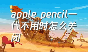 apple pencil一代不用时怎么关闭（apple pencil 一代不使用怎么关掉）