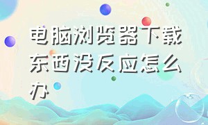 电脑浏览器下载东西没反应怎么办