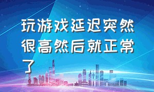 玩游戏延迟突然很高然后就正常了（玩游戏突然延迟很高一会又正常）