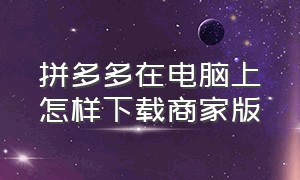 拼多多在电脑上怎样下载商家版