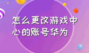 怎么更改游戏中心的账号华为