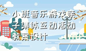 小班音乐游戏亲子集体互动活动教案设计（小班音乐游戏亲子集体互动活动教案设计思路）