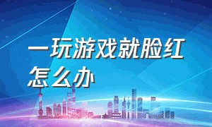 一玩游戏就脸红怎么办（一玩游戏就脸红怎么办女生）