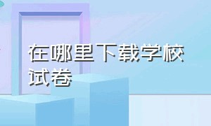 在哪里下载学校试卷