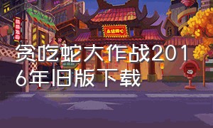 贪吃蛇大作战2016年旧版下载（贪吃蛇大作战新版下载入口）