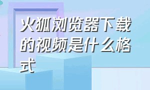 火狐浏览器下载的视频是什么格式（火狐浏览器怎么下载视频到电脑上）