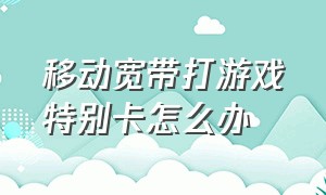 移动宽带打游戏特别卡怎么办