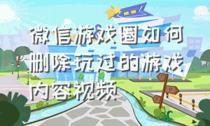 微信游戏圈如何删除玩过的游戏内容视频