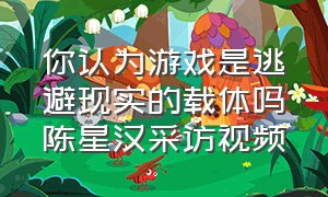 你认为游戏是逃避现实的载体吗陈星汉采访视频