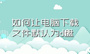 如何让电脑下载文件默认为d盘