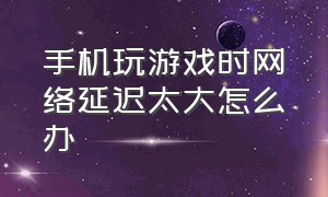 手机玩游戏时网络延迟太大怎么办