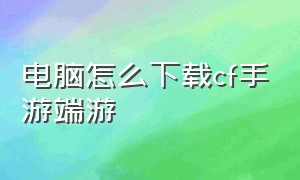 电脑怎么下载cf手游端游（电脑怎么下载cf手游端游版）