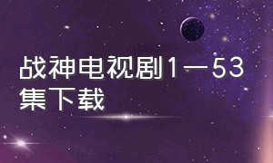 战神电视剧1一53集下载（战神电视剧1-53集完整版）