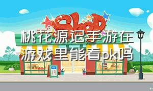 桃花源记手游在游戏里能看pk吗