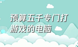 预算五千专门打游戏的电脑（预算五千专门打游戏的电脑）