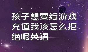 孩子想要给游戏充值我该怎么拒绝呢英语