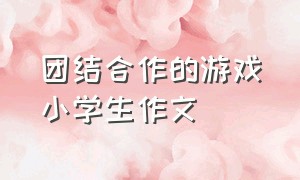 团结合作的游戏小学生作文（团结合作的游戏小学生作文三年级）