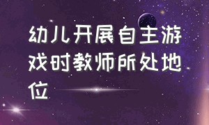 幼儿开展自主游戏时教师所处地位（幼儿自主游戏中教师的引导方法）