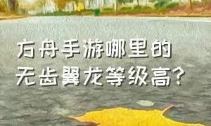 方舟手游哪里的无齿翼龙等级高?（方舟手游无齿翼龙主要分布在哪里）