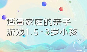 适合家庭的亲子游戏1.5-3岁小孩（适合2-4岁儿童的亲子游戏你知道吗）