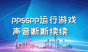 ppsspp运行游戏声音断断续续（ppsspp声音不连贯怎么办）